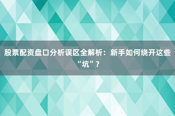 股票配资盘口分析误区全解析：新手如何绕开这些“坑”？