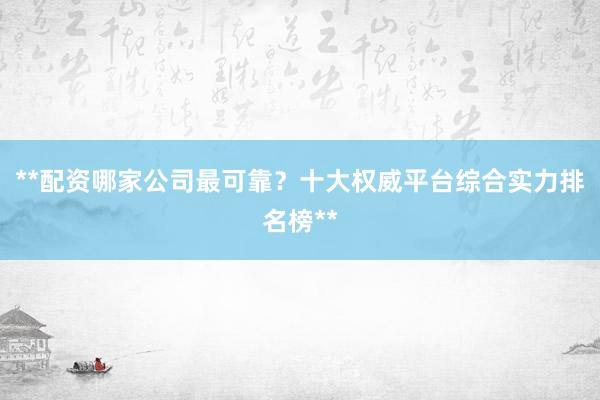 **配资哪家公司最可靠?十大权威平台综合实力排名榜**