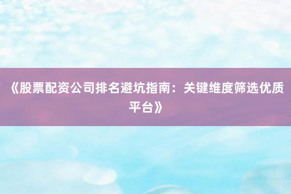 《股票配资公司排名避坑指南：关键维度筛选优质平台》