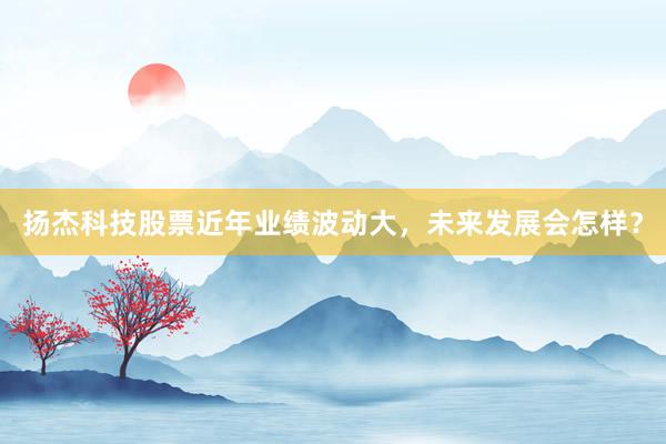 扬杰科技股票近年业绩波动大，未来发展会怎样？
