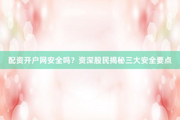 配资开户网安全吗？资深股民揭秘三大安全要点