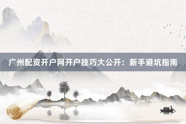 广州配资开户网开户技巧大公开：新手避坑指南