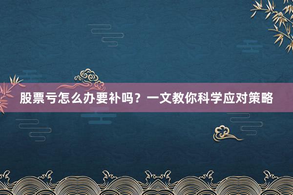 股票亏怎么办要补吗？一文教你科学应对策略