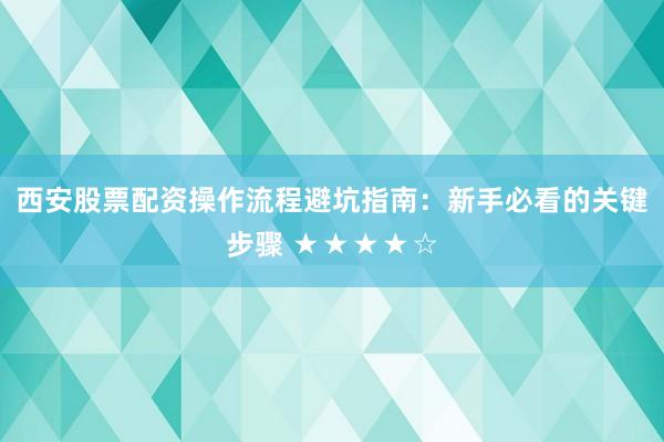 西安股票配资操作流程避坑指南：新手必看的关键步骤 ★★★★☆
