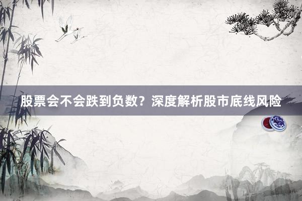 股票会不会跌到负数？深度解析股市底线风险