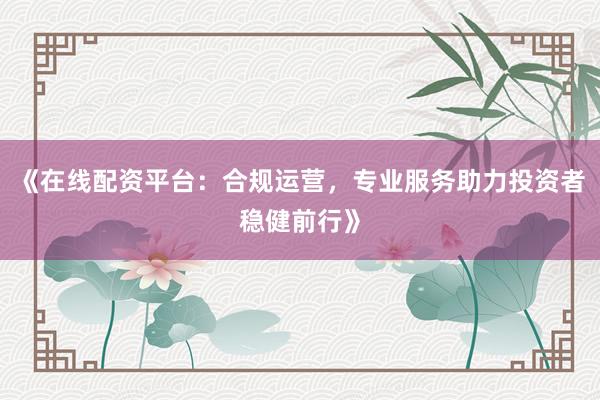 《在线配资平台：合规运营，专业服务助力投资者稳健前行》