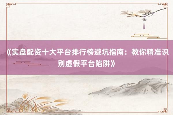 《实盘配资十大平台排行榜避坑指南：教你精准识别虚假平台陷阱》