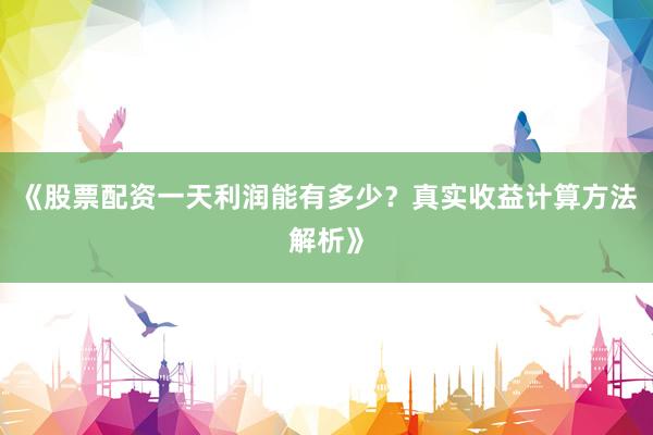 《股票配资一天利润能有多少？真实收益计算方法解析》