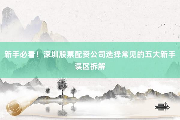 新手必看！深圳股票配资公司选择常见的五大新手误区拆解