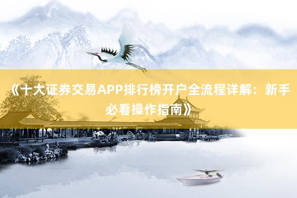 《十大证券交易APP排行榜开户全流程详解：新手必看操作指南》
