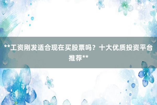 **工资刚发适合现在买股票吗?十大优质投资平台推荐**