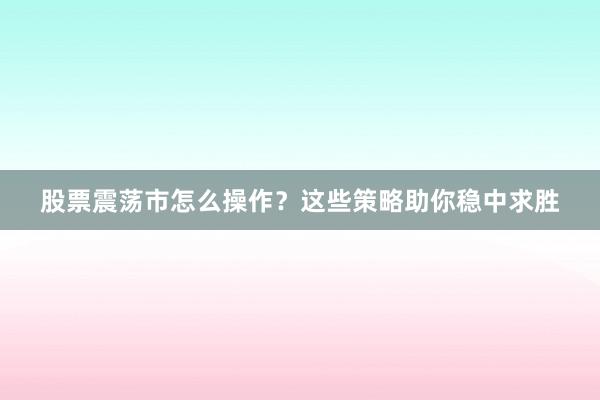 股票震荡市怎么操作？这些策略助你稳中求胜