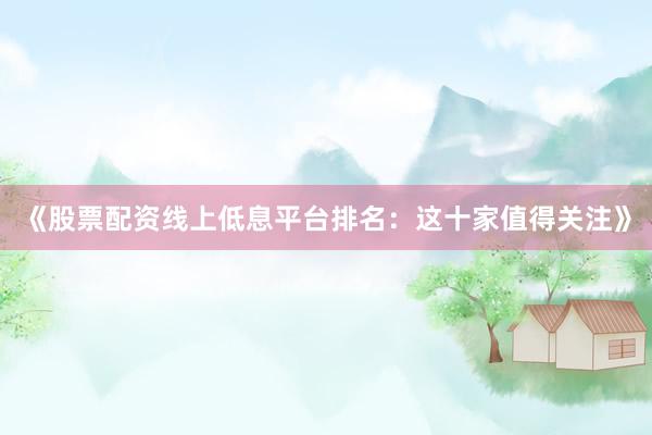 《股票配资线上低息平台排名：这十家值得关注》