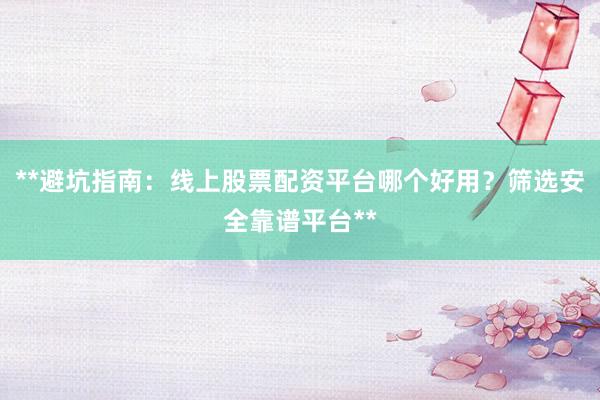 **避坑指南：线上股票配资平台哪个好用？筛选安全靠谱平台**