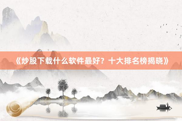 《炒股下载什么软件最好？十大排名榜揭晓》