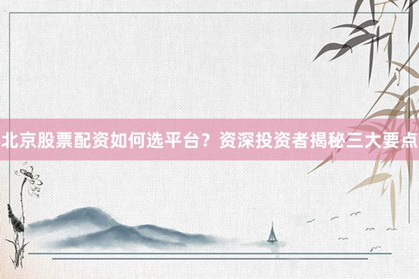 北京股票配资如何选平台？资深投资者揭秘三大要点