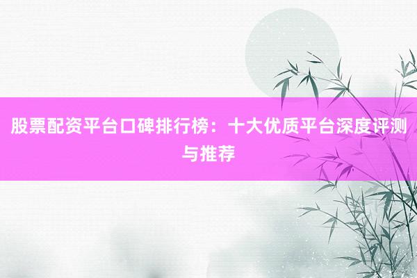 股票配资平台口碑排行榜：十大优质平台深度评测与推荐