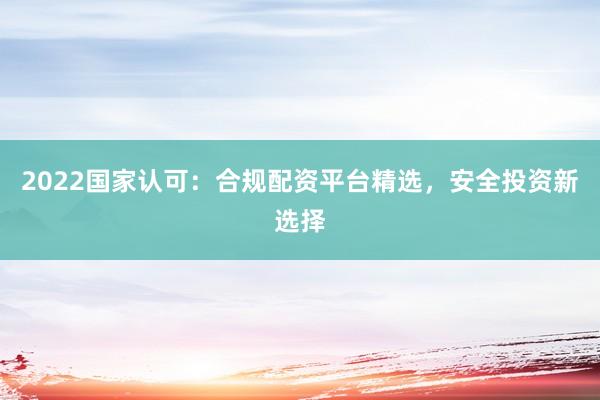 2022国家认可：合规配资平台精选，安全投资新选择