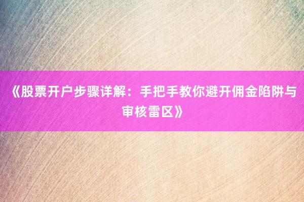 《股票开户步骤详解：手把手教你避开佣金陷阱与审核雷区》