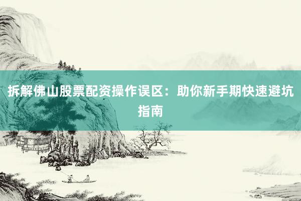拆解佛山股票配资操作误区：助你新手期快速避坑指南
