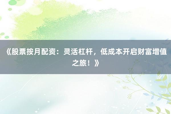 《股票按月配资：灵活杠杆，低成本开启财富增值之旅！》