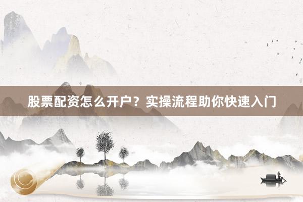股票配资怎么开户？实操流程助你快速入门