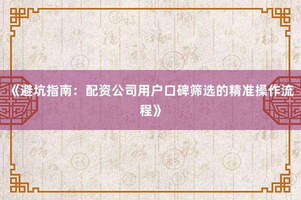 《避坑指南:配资公司用户口碑筛选的精准操作流程》