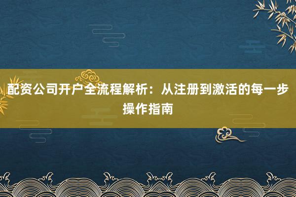 配资公司开户全流程解析：从注册到激活的每一步操作指南