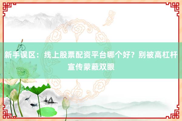 新手误区:线上股票配资平台哪个好?别被高杠杆宣传蒙蔽双眼