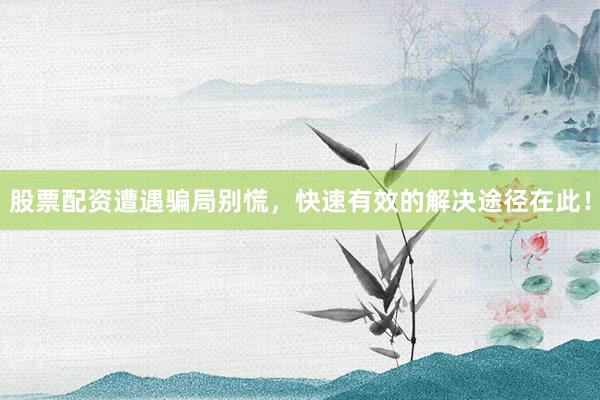 股票配资遭遇骗局别慌，快速有效的解决途径在此！