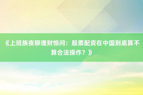 《上班族夜聊理财惊问：股票配资在中国到底算不算合法操作？》