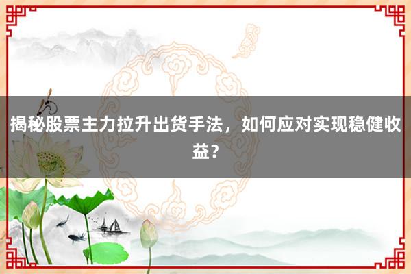 揭秘股票主力拉升出货手法，如何应对实现稳健收益？