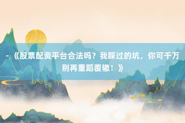 - 《股票配资平台合法吗？我踩过的坑，你可千万别再重蹈覆辙！》