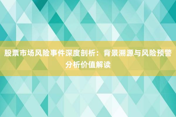 股票市场风险事件深度剖析：背景溯源与风险预警分析价值解读