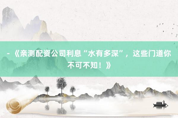 - 《亲测配资公司利息“水有多深”，这些门道你不可不知！》