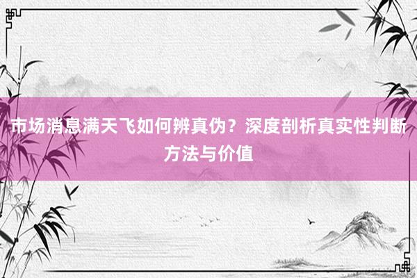 市场消息满天飞如何辨真伪？深度剖析真实性判断方法与价值