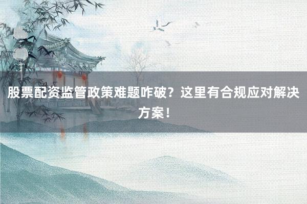 股票配资监管政策难题咋破？这里有合规应对解决方案！