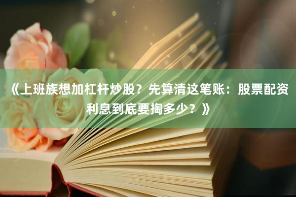 《上班族想加杠杆炒股？先算清这笔账：股票配资利息到底要掏多少？》