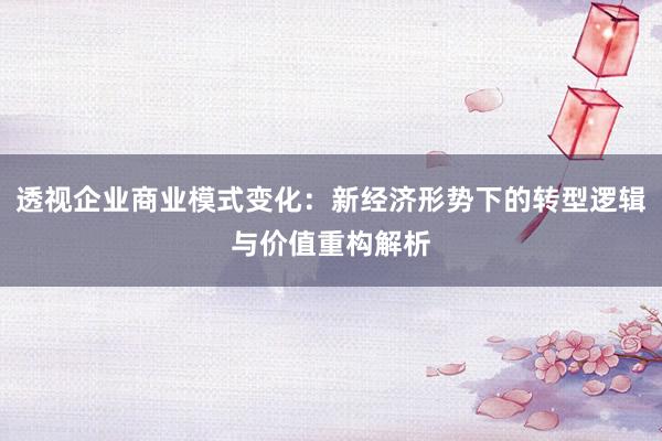 透视企业商业模式变化：新经济形势下的转型逻辑与价值重构解析