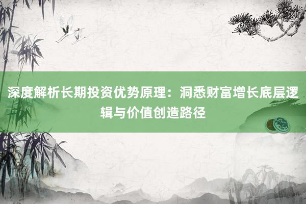 深度解析长期投资优势原理：洞悉财富增长底层逻辑与价值创造路径