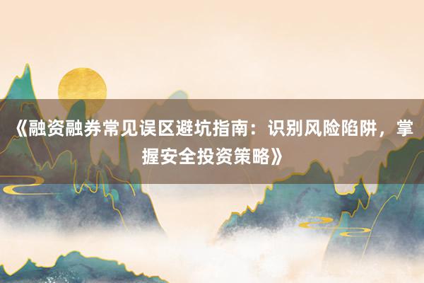 《融资融券常见误区避坑指南：识别风险陷阱，掌握安全投资策略》