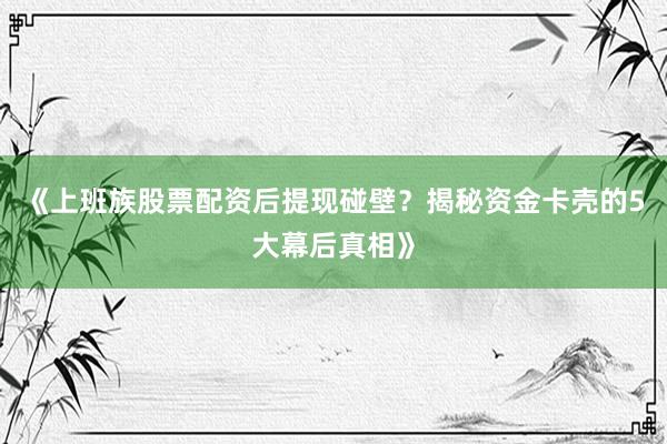 《上班族股票配资后提现碰壁？揭秘资金卡壳的5大幕后真相》