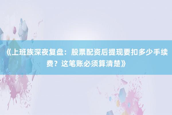 《上班族深夜复盘：股票配资后提现要扣多少手续费？这笔账必须算清楚》