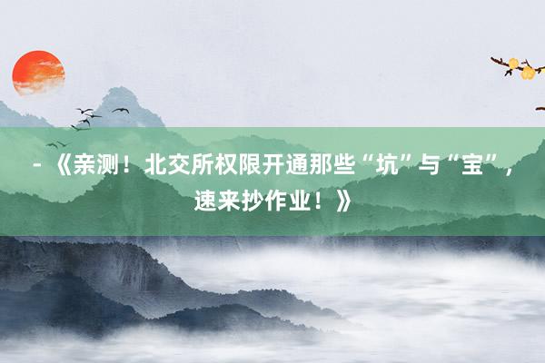 - 《亲测！北交所权限开通那些“坑”与“宝”，速来抄作业！》