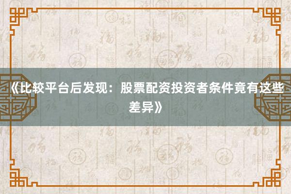 《比较平台后发现:股票配资投资者条件竟有这些差异》