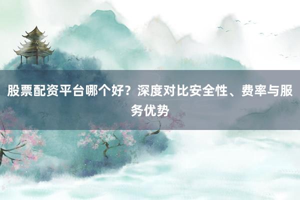 股票配资平台哪个好？深度对比安全性、费率与服务优势