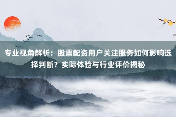 专业视角解析：股票配资用户关注服务如何影响选择判断？实际体验与行业评价揭秘