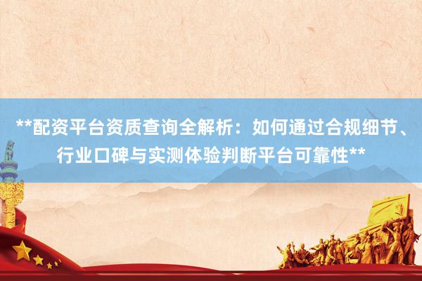 **配资平台资质查询全解析：如何通过合规细节、行业口碑与实测体验判断平台可靠性**