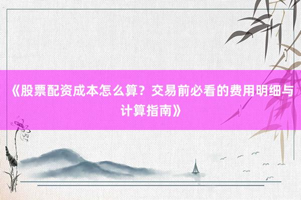 《股票配资成本怎么算？交易前必看的费用明细与计算指南》