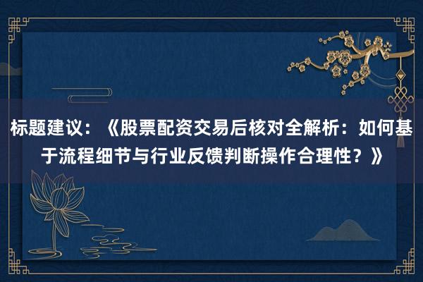 标题建议：《股票配资交易后核对全解析：如何基于流程细节与行业反馈判断操作合理性？》